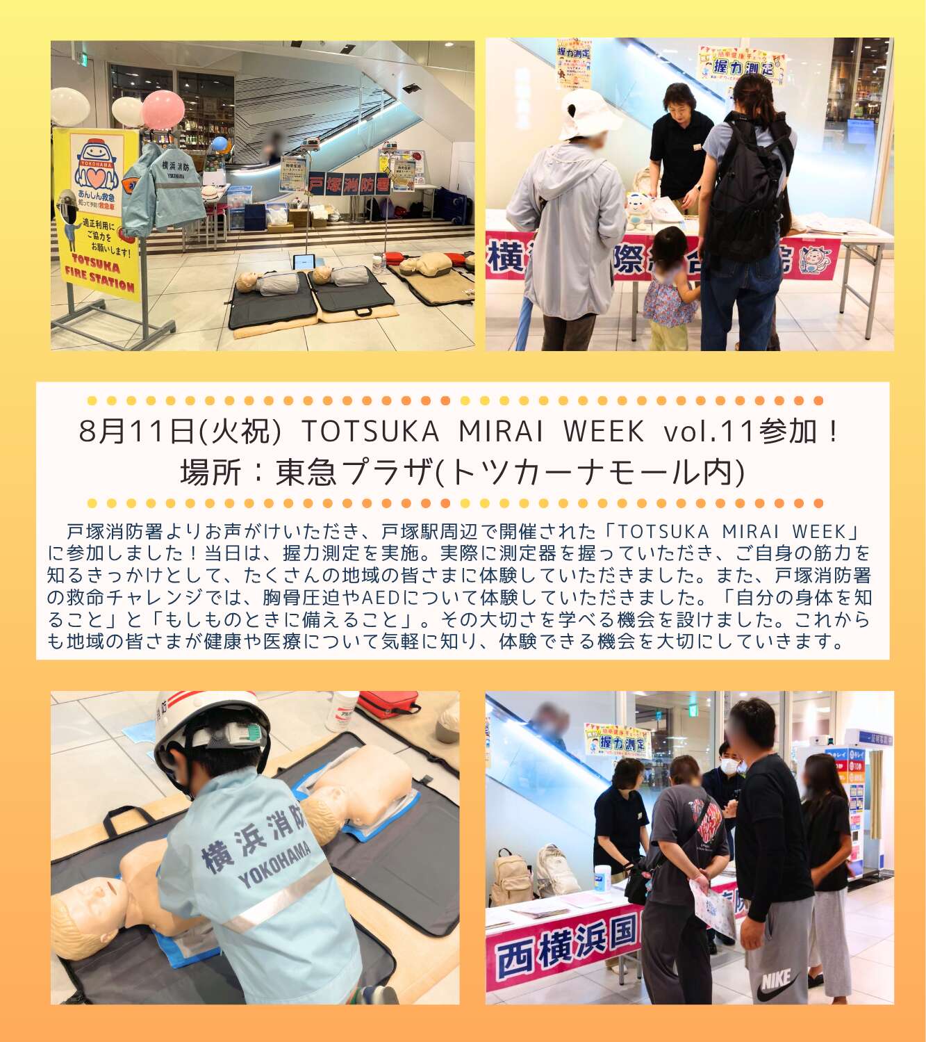 8月11日(火祝)TOTSUKA MIRAI WEEK vol.11参加！ 場所：東急プラザ(トツカーナモール内) 戸塚消防署よりお声がけいただき、戸塚駅周辺で開催されたTOTSUKA MIRAI WEEK」に参加しました！当日は、握力測定を実施。実際に測定器を握っていただき、ご自身の筋力を知るきっかけとして、たくさんの地域の皆さまに体験していただきました。また、戸塚消防署の救命チャレンジでは、胸骨圧迫やAEDについて体験していただきました。「自分の身体を知ること」と「もしものときに備えること」。その大切さを学べる機会を設けました。これからも地域の皆さまが健康や医療について気軽に知り、体験できる機会を大切にしていきます。